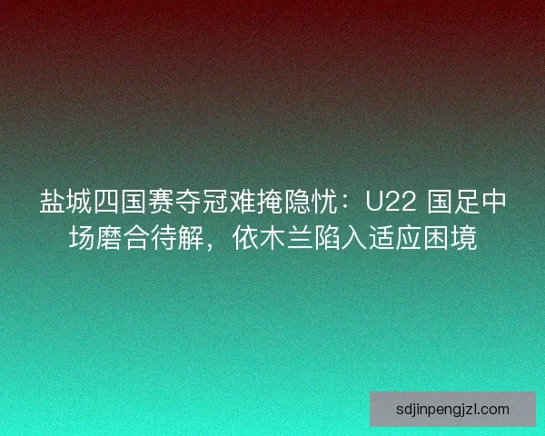 盐城四国赛夺冠难掩隐忧：U22 国足中场磨合待解，依木兰陷入适应困境