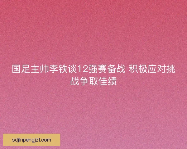 国足主帅李铁谈12强赛备战 积极应对挑战争取佳绩