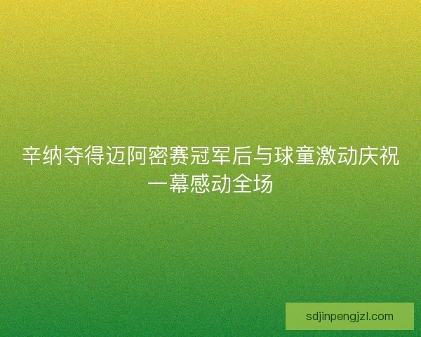 辛纳夺得迈阿密赛冠军后与球童激动庆祝一幕感动全场