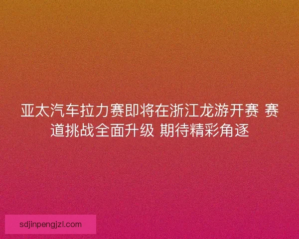 亚太汽车拉力赛即将在浙江龙游开赛 赛道挑战全面升级 期待精彩角逐