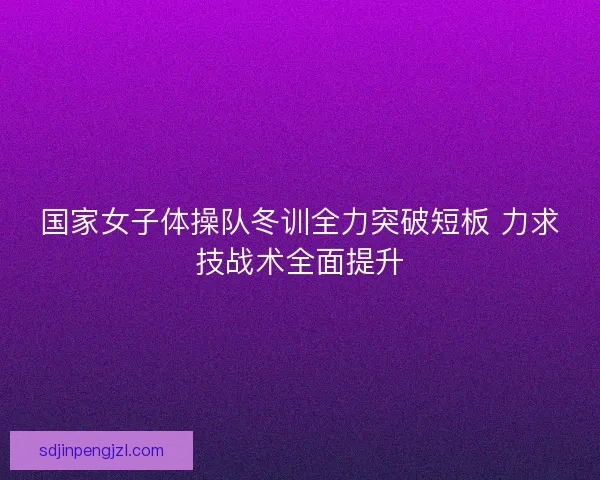 国家女子体操队冬训全力突破短板 力求技战术全面提升