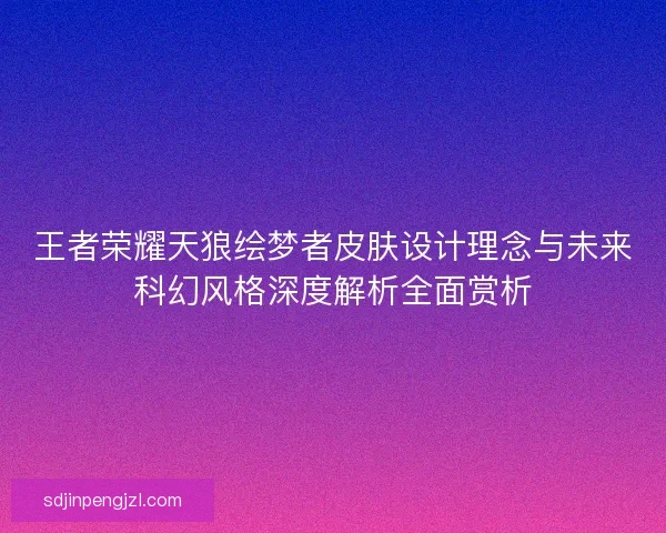 王者荣耀天狼绘梦者皮肤设计理念与未来科幻风格深度解析全面赏析