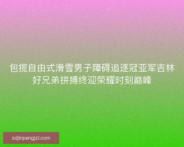包揽自由式滑雪男子障碍追逐冠亚军吉林好兄弟拼搏终迎荣耀时刻巅峰