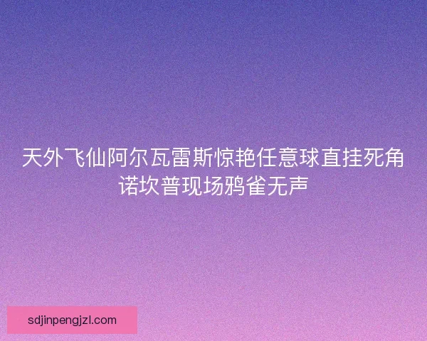 天外飞仙阿尔瓦雷斯惊艳任意球直挂死角诺坎普现场鸦雀无声