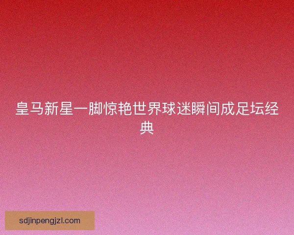 皇马新星一脚惊艳世界球迷瞬间成足坛经典