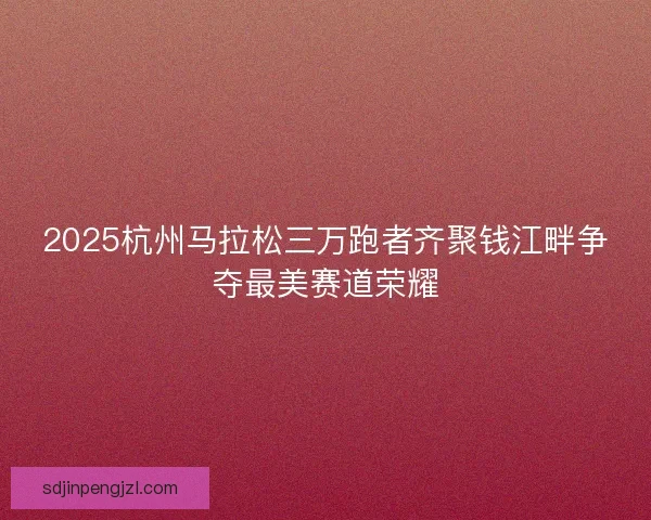 2025杭州马拉松三万跑者齐聚钱江畔争夺最美赛道荣耀