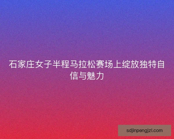石家庄女子半程马拉松赛场上绽放独特自信与魅力