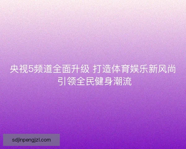 央视5频道全面升级 打造体育娱乐新风尚 引领全民健身潮流