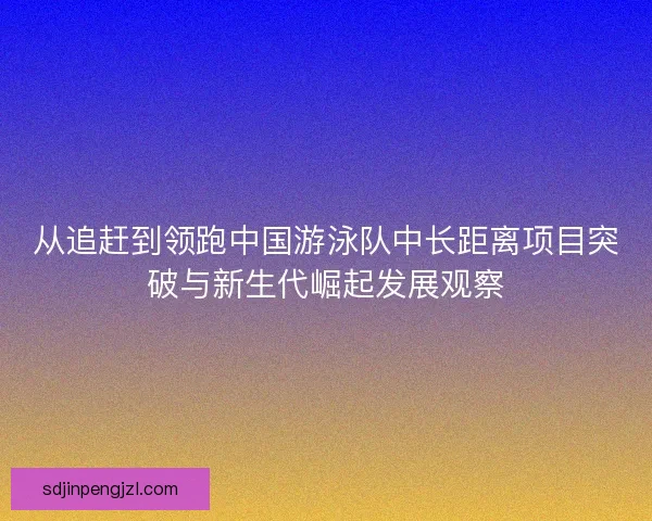 从追赶到领跑中国游泳队中长距离项目突破与新生代崛起发展观察