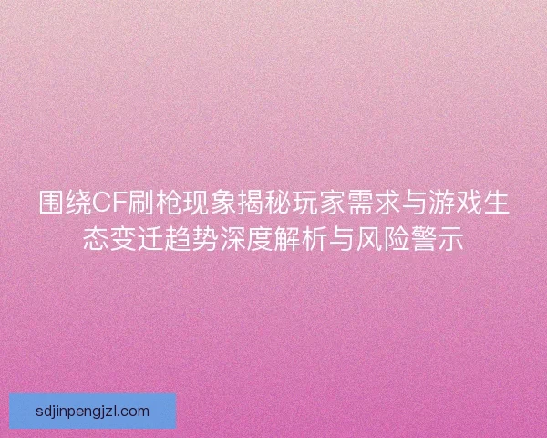 围绕CF刷枪现象揭秘玩家需求与游戏生态变迁趋势深度解析与风险警示